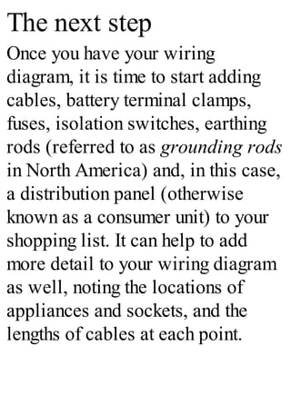 The next step
Once you have your wiring
diagram, it is time to start adding
cables, battery terminal clamps,
fuses, isolation switches, earthing
rods (referred to as grounding rods
in North America) and, in this case,
a distribution panel (otherwise
known as a consumer unit) to your
shopping list. It can help to add
more detail to your wiring diagram
as well, noting the locations of
appliances and sockets, and the
lengths of cables at each point.
 