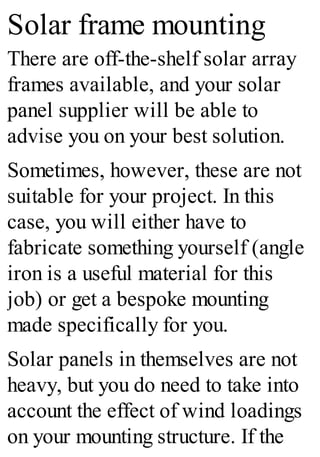 Solar frame mounting
There are off-the-shelf solar array
frames available, and your solar
panel supplier will be able to
advise you on your best solution.
Sometimes, however, these are not
suitable for your project. In this
case, you will either have to
fabricate something yourself (angle
iron is a useful material for this
job) or get a bespoke mounting
made specifically for you.
Solar panels in themselves are not
heavy, but you do need to take into
account the effect of wind loadings
on your mounting structure. If the
 