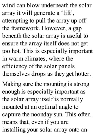 wind can blow underneath the solar
array it will generate a ‘lift’,
attempting to pull the array up off
the framework. However, a gap
beneath the solar array is useful to
ensure the array itself does not get
too hot. This is especially important
in warm climates, where the
efficiency of the solar panels
themselves drops as they get hotter.
Making sure the mounting is strong
enough is especially important as
the solar array itself is normally
mounted at an optimal angle to
capture the noonday sun. This often
means that, even if you are
installing your solar array onto an
 