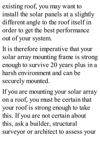 existing roof, you may want to
install the solar panels at a slightly
different angle to the roof itself in
order to get the best performance
out of your system.
It is therefore imperative that your
solar array mounting frame is strong
enough to survive 20 years plus in a
harsh environment and can be
securely mounted.
If you are mounting your solar array
on a roof, you must be certain that
your roof is strong enough to take
this. If you are not certain about
this, ask a builder, structural
surveyor or architect to assess your
 