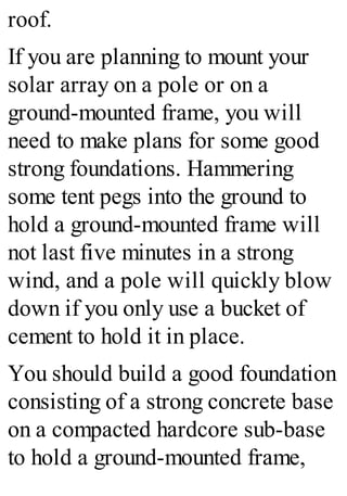 roof.
If you are planning to mount your
solar array on a pole or on a
ground-mounted frame, you will
need to make plans for some good
strong foundations. Hammering
some tent pegs into the ground to
hold a ground-mounted frame will
not last five minutes in a strong
wind, and a pole will quickly blow
down if you only use a bucket of
cement to hold it in place.
You should build a good foundation
consisting of a strong concrete base
on a compacted hardcore sub-base
to hold a ground-mounted frame,
 