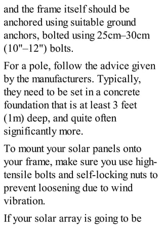 and the frame itself should be
anchored using suitable ground
anchors, bolted using 25cm–30cm
(10"–12") bolts.
For a pole, follow the advice given
by the manufacturers. Typically,
they need to be set in a concrete
foundation that is at least 3 feet
(1m) deep, and quite often
significantly more.
To mount your solar panels onto
your frame, make sure you use high-
tensile bolts and self-locking nuts to
prevent loosening due to wind
vibration.
If your solar array is going to be
 