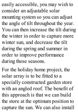 easily accessible, you may wish to
consider an adjustable solar
mounting system so you can adjust
the angle of tilt throughout the year.
You can then increase the tilt during
the winter in order to capture more
winter sun, and decrease the tilt
during the spring and summer in
order to improve performance
during those seasons.
For the holiday home project, the
solar array is to be fitted to a
specially constructed garden store
with an angled roof. The benefit of
this approach is that we can build
the store at the optimum position to
capture the sun. We can also install
 