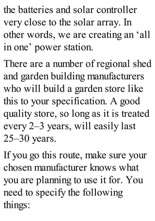 the batteries and solar controller
very close to the solar array. In
other words, we are creating an ‘all
in one’ power station.
There are a number of regional shed
and garden building manufacturers
who will build a garden store like
this to your specification. A good
quality store, so long as it is treated
every 2–3 years, will easily last
25–30 years.
If you go this route, make sure your
chosen manufacturer knows what
you are planning to use it for. You
need to specify the following
things:
 