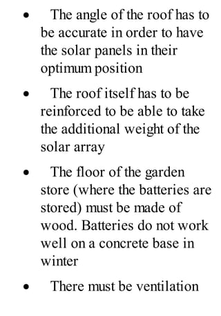 · The angle of the roof has to
be accurate in order to have
the solar panels in their
optimum position
· The roof itself has to be
reinforced to be able to take
the additional weight of the
solar array
· The floor of the garden
store (where the batteries are
stored) must be made of
wood. Batteries do not work
well on a concrete base in
winter
· There must be ventilation
 