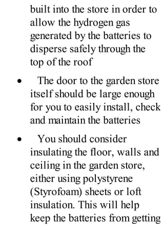 built into the store in order to
allow the hydrogen gas
generated by the batteries to
disperse safely through the
top of the roof
· The door to the garden store
itself should be large enough
for you to easily install, check
and maintain the batteries
· You should consider
insulating the floor, walls and
ceiling in the garden store,
either using polystyrene
(Styrofoam) sheets or loft
insulation. This will help
keep the batteries from getting
 