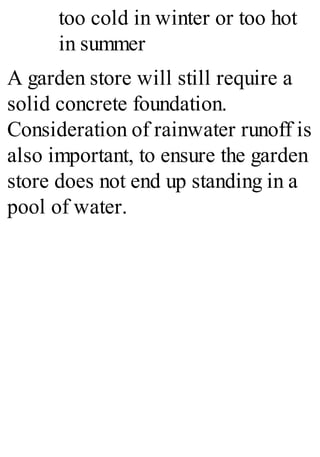 too cold in winter or too hot
in summer
A garden store will still require a
solid concrete foundation.
Consideration of rainwater runoff is
also important, to ensure the garden
store does not end up standing in a
pool of water.
 