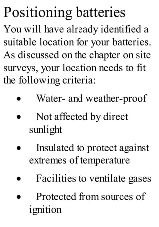 Positioning batteries
You will have already identified a
suitable location for your batteries.
As discussed on the chapter on site
surveys, your location needs to fit
the following criteria:
· Water- and weather-proof
· Not affected by direct
sunlight
· Insulated to protect against
extremes of temperature
· Facilities to ventilate gases
· Protected from sources of
ignition
 