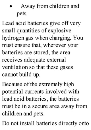 · Away from children and
pets
Lead acid batteries give off very
small quantities of explosive
hydrogen gas when charging. You
must ensure that, wherever your
batteries are stored, the area
receives adequate external
ventilation so that these gases
cannot build up.
Because of the extremely high
potential currents involved with
lead acid batteries, the batteries
must be in a secure area away from
children and pets.
Do not install batteries directly onto
 