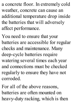a concrete floor. In extremely cold
weather, concrete can cause an
additional temperature drop inside
the batteries that will adversely
affect performance.
You need to ensure that your
batteries are accessible for regular
checks and maintenance. Many
deep-cycle batteries require
watering several times each year
and connections must be checked
regularly to ensure they have not
corroded.
For all of the above reasons,
batteries are often mounted on
heavy-duty racking, which is then
 
