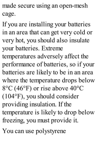 made secure using an open-mesh
cage.
If you are installing your batteries
in an area that can get very cold or
very hot, you should also insulate
your batteries. Extreme
temperatures adversely affect the
performance of batteries, so if your
batteries are likely to be in an area
where the temperature drops below
8°C (46°F) or rise above 40°C
(104°F), you should consider
providing insulation. If the
temperature is likely to drop below
freezing, you must provide it.
You can use polystyrene
 