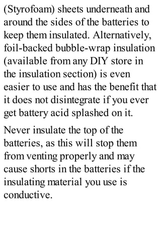 (Styrofoam) sheets underneath and
around the sides of the batteries to
keep them insulated. Alternatively,
foil-backed bubble-wrap insulation
(available from any DIY store in
the insulation section) is even
easier to use and has the benefit that
it does not disintegrate if you ever
get battery acid splashed on it.
Never insulate the top of the
batteries, as this will stop them
from venting properly and may
cause shorts in the batteries if the
insulating material you use is
conductive.
 