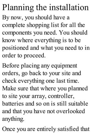 Planning the installation
By now, you should have a
complete shopping list for all the
components you need. You should
know where everything is to be
positioned and what you need to in
order to proceed.
Before placing any equipment
orders, go back to your site and
check everything one last time.
Make sure that where you planned
to site your array, controller,
batteries and so on is still suitable
and that you have not overlooked
anything.
Once you are entirely satisfied that
 