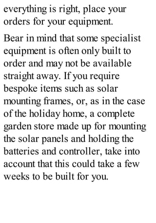 everything is right, place your
orders for your equipment.
Bear in mind that some specialist
equipment is often only built to
order and may not be available
straight away. If you require
bespoke items such as solar
mounting frames, or, as in the case
of the holiday home, a complete
garden store made up for mounting
the solar panels and holding the
batteries and controller, take into
account that this could take a few
weeks to be built for you.
 