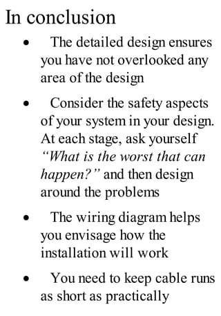 In conclusion
· The detailed design ensures
you have not overlooked any
area of the design
· Consider the safety aspects
of your system in your design.
At each stage, ask yourself
“What is the worst that can
happen?” and then design
around the problems
· The wiring diagram helps
you envisage how the
installation will work
· You need to keep cable runs
as short as practically
 
