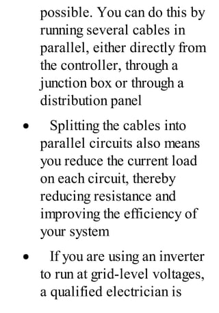 possible. You can do this by
running several cables in
parallel, either directly from
the controller, through a
junction box or through a
distribution panel
· Splitting the cables into
parallel circuits also means
you reduce the current load
on each circuit, thereby
reducing resistance and
improving the efficiency of
your system
· If you are using an inverter
to run at grid-level voltages,
a qualified electrician is
 