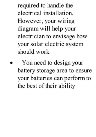 required to handle the
electrical installation.
However, your wiring
diagram will help your
electrician to envisage how
your solar electric system
should work
· You need to design your
battery storage area to ensure
your batteries can perform to
the best of their ability
 