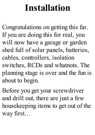 Installation
Congratulations on getting this far.
If you are doing this for real, you
will now have a garage or garden
shed full of solar panels, batteries,
cables, controllers, isolation
switches, RCDs and whatnots. The
planning stage is over and the fun is
about to begin.
Before you get your screwdriver
and drill out, there are just a few
housekeeping items to get out of the
way first…
 