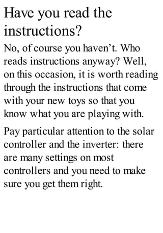 Have you read the
instructions?
No, of course you haven’t. Who
reads instructions anyway? Well,
on this occasion, it is worth reading
through the instructions that come
with your new toys so that you
know what you are playing with.
Pay particular attention to the solar
controller and the inverter: there
are many settings on most
controllers and you need to make
sure you get them right.
 