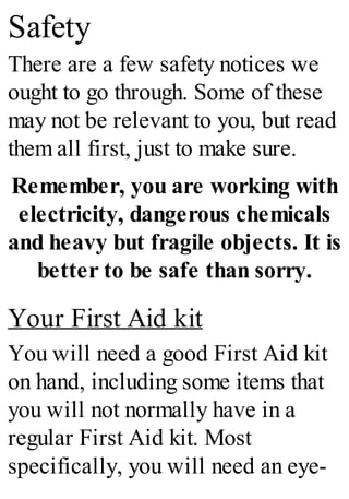 Safety
There are a few safety notices we
ought to go through. Some of these
may not be relevant to you, but read
them all first, just to make sure.
Remember, you are working with
electricity, dangerous chemicals
and heavy but fragile objects. It is
better to be safe than sorry.
Your First Aid kit
You will need a good First Aid kit
on hand, including some items that
you will not normally have in a
regular First Aid kit. Most
specifically, you will need an eye-
 