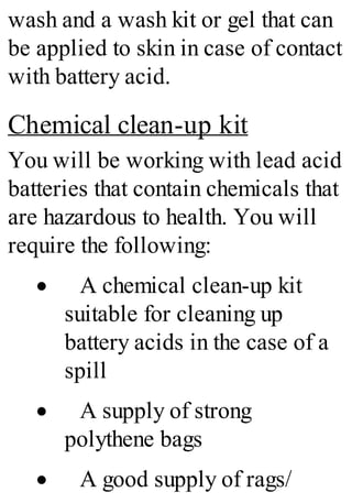 wash and a wash kit or gel that can
be applied to skin in case of contact
with battery acid.
Chemical clean-up kit
You will be working with lead acid
batteries that contain chemicals that
are hazardous to health. You will
require the following:
· A chemical clean-up kit
suitable for cleaning up
battery acids in the case of a
spill
· A supply of strong
polythene bags
· A good supply of rags/
 