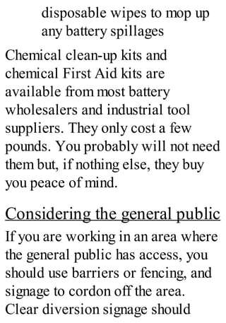 disposable wipes to mop up
any battery spillages
Chemical clean-up kits and
chemical First Aid kits are
available from most battery
wholesalers and industrial tool
suppliers. They only cost a few
pounds. You probably will not need
them but, if nothing else, they buy
you peace of mind.
Considering the general public
If you are working in an area where
the general public has access, you
should use barriers or fencing, and
signage to cordon off the area.
Clear diversion signage should
 