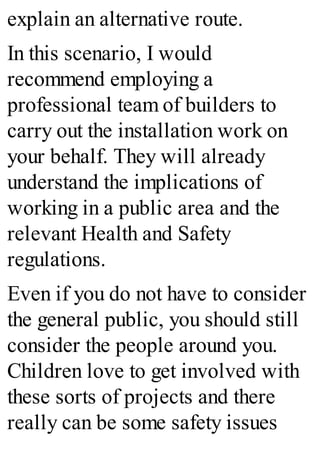 explain an alternative route.
In this scenario, I would
recommend employing a
professional team of builders to
carry out the installation work on
your behalf. They will already
understand the implications of
working in a public area and the
relevant Health and Safety
regulations.
Even if you do not have to consider
the general public, you should still
consider the people around you.
Children love to get involved with
these sorts of projects and there
really can be some safety issues
 