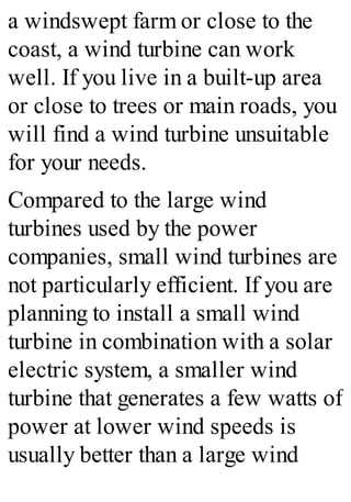 a windswept farm or close to the
coast, a wind turbine can work
well. If you live in a built-up area
or close to trees or main roads, you
will find a wind turbine unsuitable
for your needs.
Compared to the large wind
turbines used by the power
companies, small wind turbines are
not particularly efficient. If you are
planning to install a small wind
turbine in combination with a solar
electric system, a smaller wind
turbine that generates a few watts of
power at lower wind speeds is
usually better than a large wind
 