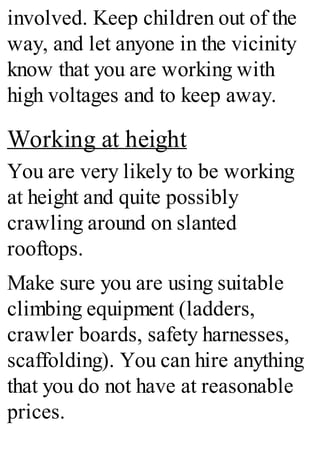 involved. Keep children out of the
way, and let anyone in the vicinity
know that you are working with
high voltages and to keep away.
Working at height
You are very likely to be working
at height and quite possibly
crawling around on slanted
rooftops.
Make sure you are using suitable
climbing equipment (ladders,
crawler boards, safety harnesses,
scaffolding). You can hire anything
that you do not have at reasonable
prices.
 