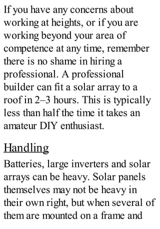 If you have any concerns about
working at heights, or if you are
working beyond your area of
competence at any time, remember
there is no shame in hiring a
professional. A professional
builder can fit a solar array to a
roof in 2–3 hours. This is typically
less than half the time it takes an
amateur DIY enthusiast.
Handling
Batteries, large inverters and solar
arrays can be heavy. Solar panels
themselves may not be heavy in
their own right, but when several of
them are mounted on a frame and
 