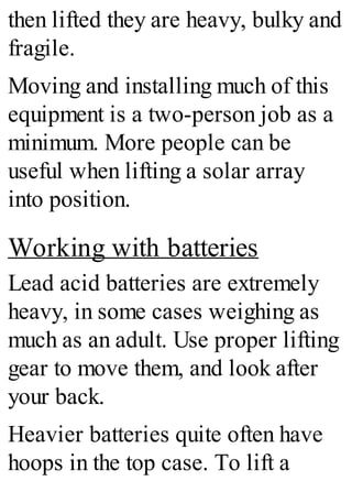 then lifted they are heavy, bulky and
fragile.
Moving and installing much of this
equipment is a two-person job as a
minimum. More people can be
useful when lifting a solar array
into position.
Working with batteries
Lead acid batteries are extremely
heavy, in some cases weighing as
much as an adult. Use proper lifting
gear to move them, and look after
your back.
Heavier batteries quite often have
hoops in the top case. To lift a
 
