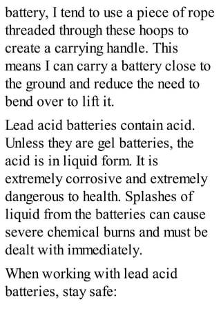 battery, I tend to use a piece of rope
threaded through these hoops to
create a carrying handle. This
means I can carry a battery close to
the ground and reduce the need to
bend over to lift it.
Lead acid batteries contain acid.
Unless they are gel batteries, the
acid is in liquid form. It is
extremely corrosive and extremely
dangerous to health. Splashes of
liquid from the batteries can cause
severe chemical burns and must be
dealt with immediately.
When working with lead acid
batteries, stay safe:
 