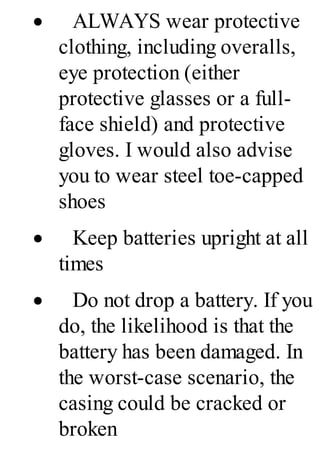 · ALWAYS wear protective
clothing, including overalls,
eye protection (either
protective glasses or a full-
face shield) and protective
gloves. I would also advise
you to wear steel toe-capped
shoes
· Keep batteries upright at all
times
· Do not drop a battery. If you
do, the likelihood is that the
battery has been damaged. In
the worst-case scenario, the
casing could be cracked or
broken
 