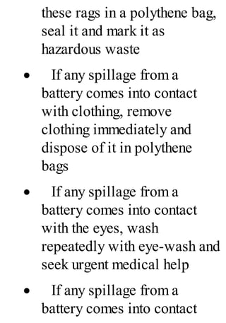these rags in a polythene bag,
seal it and mark it as
hazardous waste
· If any spillage from a
battery comes into contact
with clothing, remove
clothing immediately and
dispose of it in polythene
bags
· If any spillage from a
battery comes into contact
with the eyes, wash
repeatedly with eye-wash and
seek urgent medical help
· If any spillage from a
battery comes into contact
 