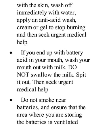 with the skin, wash off
immediately with water,
apply an anti-acid wash,
cream or gel to stop burning
and then seek urgent medical
help
· If you end up with battery
acid in your mouth, wash your
mouth out with milk. DO
NOT swallow the milk. Spit
it out. Then seek urgent
medical help
· Do not smoke near
batteries, and ensure that the
area where you are storing
the batteries is ventilated
 