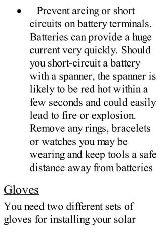 · Prevent arcing or short
circuits on battery terminals.
Batteries can provide a huge
current very quickly. Should
you short-circuit a battery
with a spanner, the spanner is
likely to be red hot within a
few seconds and could easily
lead to fire or explosion.
Remove any rings, bracelets
or watches you may be
wearing and keep tools a safe
distance away from batteries
Gloves
You need two different sets of
gloves for installing your solar
 