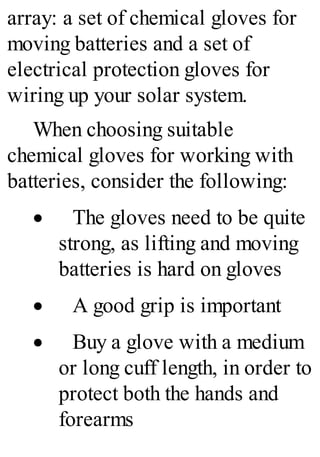 array: a set of chemical gloves for
moving batteries and a set of
electrical protection gloves for
wiring up your solar system.
When choosing suitable
chemical gloves for working with
batteries, consider the following:
· The gloves need to be quite
strong, as lifting and moving
batteries is hard on gloves
· A good grip is important
· Buy a glove with a medium
or long cuff length, in order to
protect both the hands and
forearms
 