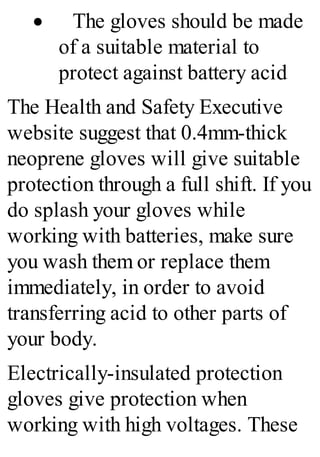 · The gloves should be made
of a suitable material to
protect against battery acid
The Health and Safety Executive
website suggest that 0.4mm-thick
neoprene gloves will give suitable
protection through a full shift. If you
do splash your gloves while
working with batteries, make sure
you wash them or replace them
immediately, in order to avoid
transferring acid to other parts of
your body.
Electrically-insulated protection
gloves give protection when
working with high voltages. These
 