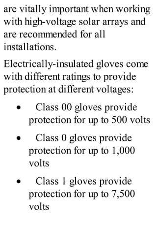 are vitally important when working
with high-voltage solar arrays and
are recommended for all
installations.
Electrically-insulated gloves come
with different ratings to provide
protection at different voltages:
· Class 00 gloves provide
protection for up to 500 volts
· Class 0 gloves provide
protection for up to 1,000
volts
· Class 1 gloves provide
protection for up to 7,500
volts
 