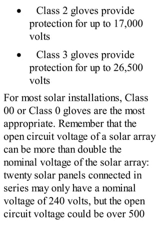 · Class 2 gloves provide
protection for up to 17,000
volts
· Class 3 gloves provide
protection for up to 26,500
volts
For most solar installations, Class
00 or Class 0 gloves are the most
appropriate. Remember that the
open circuit voltage of a solar array
can be more than double the
nominal voltage of the solar array:
twenty solar panels connected in
series may only have a nominal
voltage of 240 volts, but the open
circuit voltage could be over 500
 