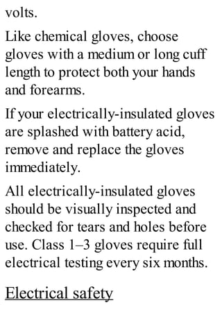 volts.
Like chemical gloves, choose
gloves with a medium or long cuff
length to protect both your hands
and forearms.
If your electrically-insulated gloves
are splashed with battery acid,
remove and replace the gloves
immediately.
All electrically-insulated gloves
should be visually inspected and
checked for tears and holes before
use. Class 1–3 gloves require full
electrical testing every six months.
Electrical safety
 