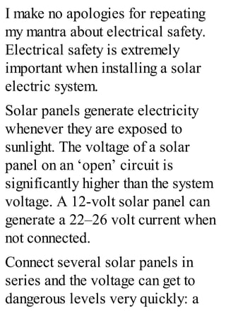 I make no apologies for repeating
my mantra about electrical safety.
Electrical safety is extremely
important when installing a solar
electric system.
Solar panels generate electricity
whenever they are exposed to
sunlight. The voltage of a solar
panel on an ‘open’ circuit is
significantly higher than the system
voltage. A 12-volt solar panel can
generate a 22–26 volt current when
not connected.
Connect several solar panels in
series and the voltage can get to
dangerous levels very quickly: a
 
