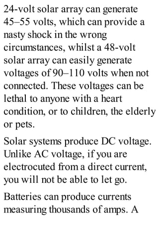 24-volt solar array can generate
45–55 volts, which can provide a
nasty shock in the wrong
circumstances, whilst a 48-volt
solar array can easily generate
voltages of 90–110 volts when not
connected. These voltages can be
lethal to anyone with a heart
condition, or to children, the elderly
or pets.
Solar systems produce DC voltage.
Unlike AC voltage, if you are
electrocuted from a direct current,
you will not be able to let go.
Batteries can produce currents
measuring thousands of amps. A
 