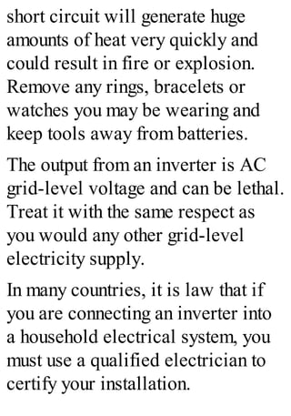 short circuit will generate huge
amounts of heat very quickly and
could result in fire or explosion.
Remove any rings, bracelets or
watches you may be wearing and
keep tools away from batteries.
The output from an inverter is AC
grid-level voltage and can be lethal.
Treat it with the same respect as
you would any other grid-level
electricity supply.
In many countries, it is law that if
you are connecting an inverter into
a household electrical system, you
must use a qualified electrician to
certify your installation.
 