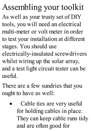 Assembling your toolkit
As well as your trusty set of DIY
tools, you will need an electrical
multi-meter or volt meter in order
to test your installation at different
stages. You should use
electrically-insulated screwdrivers
whilst wiring up the solar array,
and a test light circuit tester can be
useful.
There are a few sundries that you
ought to have as well:
· Cable ties are very useful
for holding cables in place.
They can keep cable runs tidy
and are often good for
 