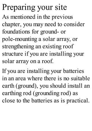 Preparing your site
As mentioned in the previous
chapter, you may need to consider
foundations for ground- or
pole-mounting a solar array, or
strengthening an existing roof
structure if you are installing your
solar array on a roof.
If you are installing your batteries
in an area where there is no suitable
earth (ground), you should install an
earthing rod (grounding rod) as
close to the batteries as is practical.
 