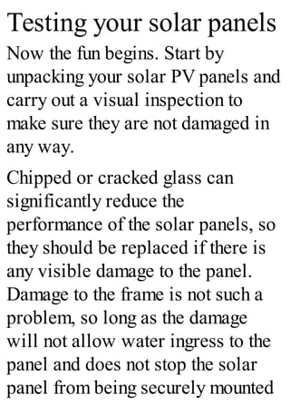 Testing your solar panels
Now the fun begins. Start by
unpacking your solar PV panels and
carry out a visual inspection to
make sure they are not damaged in
any way.
Chipped or cracked glass can
significantly reduce the
performance of the solar panels, so
they should be replaced if there is
any visible damage to the panel.
Damage to the frame is not such a
problem, so long as the damage
will not allow water ingress to the
panel and does not stop the solar
panel from being securely mounted
 
