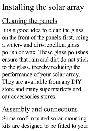 Installing the solar array
Cleaning the panels
It is a good idea to clean the glass
on the front of the panels first, using
a water- and dirt-repellent glass
polish or wax. These glass polishes
ensure that rain and dirt do not stick
to the glass, thereby reducing the
performance of your solar array.
They are available from any DIY
store and many supermarkets and
car accessories stores.
Assembly and connections
Some roof-mounted solar mounting
kits are designed to be fitted to your
 