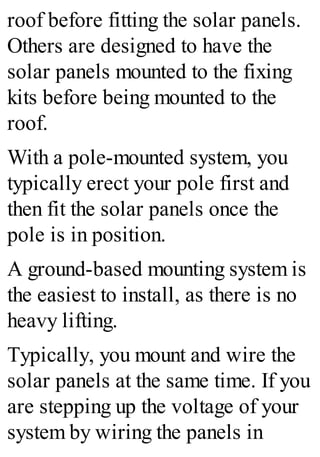 roof before fitting the solar panels.
Others are designed to have the
solar panels mounted to the fixing
kits before being mounted to the
roof.
With a pole-mounted system, you
typically erect your pole first and
then fit the solar panels once the
pole is in position.
A ground-based mounting system is
the easiest to install, as there is no
heavy lifting.
Typically, you mount and wire the
solar panels at the same time. If you
are stepping up the voltage of your
system by wiring the panels in
 