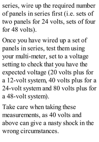 series, wire up the required number
of panels in series first (i.e. sets of
two panels for 24 volts, sets of four
for 48 volts).
Once you have wired up a set of
panels in series, test them using
your multi-meter, set to a voltage
setting to check that you have the
expected voltage (20 volts plus for
a 12-volt system, 40 volts plus for a
24-volt system and 80 volts plus for
a 48-volt system).
Take care when taking these
measurements, as 40 volts and
above can give a nasty shock in the
wrong circumstances.
 